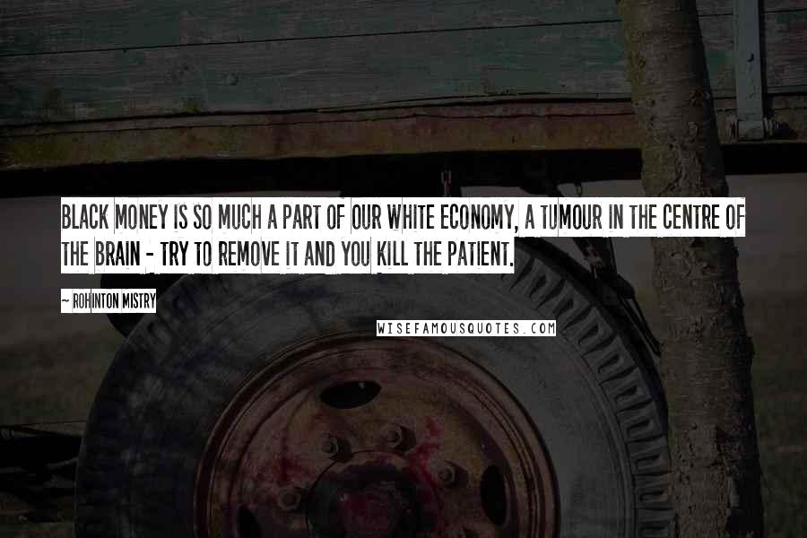 Rohinton Mistry Quotes: Black money is so much a part of our white economy, a tumour in the centre of the brain - try to remove it and you kill the patient.