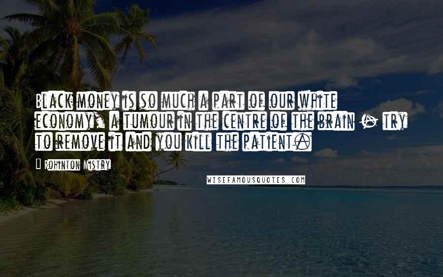 Rohinton Mistry Quotes: Black money is so much a part of our white economy, a tumour in the centre of the brain - try to remove it and you kill the patient.