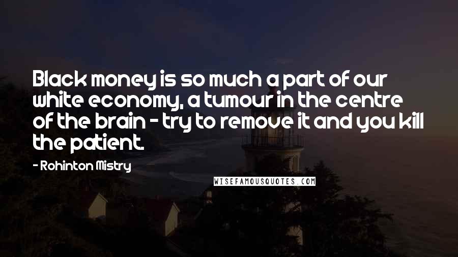 Rohinton Mistry Quotes: Black money is so much a part of our white economy, a tumour in the centre of the brain - try to remove it and you kill the patient.