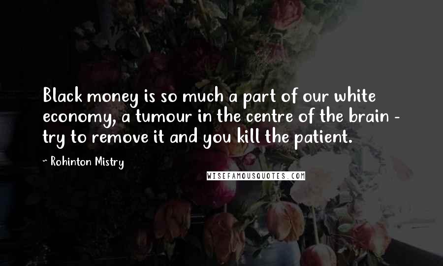 Rohinton Mistry Quotes: Black money is so much a part of our white economy, a tumour in the centre of the brain - try to remove it and you kill the patient.