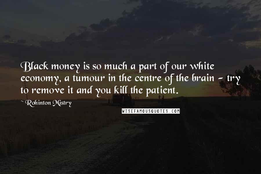 Rohinton Mistry Quotes: Black money is so much a part of our white economy, a tumour in the centre of the brain - try to remove it and you kill the patient.