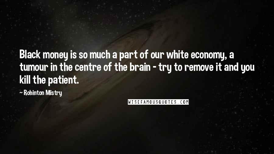 Rohinton Mistry Quotes: Black money is so much a part of our white economy, a tumour in the centre of the brain - try to remove it and you kill the patient.