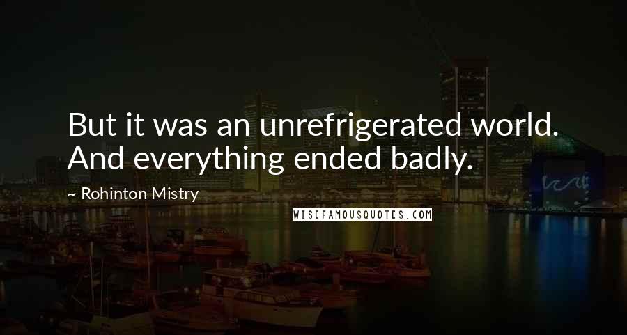 Rohinton Mistry Quotes: But it was an unrefrigerated world. And everything ended badly.