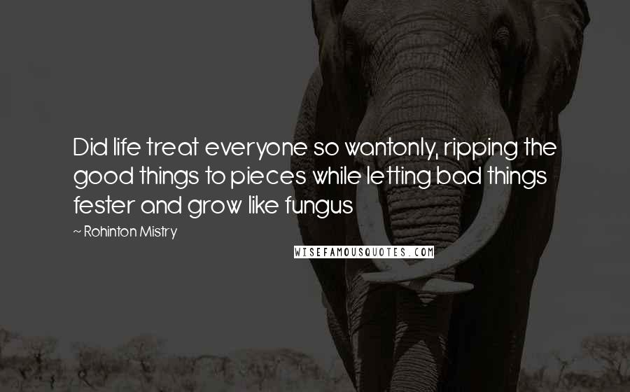 Rohinton Mistry Quotes: Did life treat everyone so wantonly, ripping the good things to pieces while letting bad things fester and grow like fungus