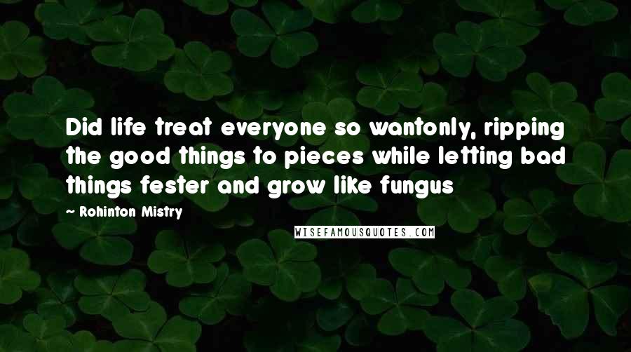 Rohinton Mistry Quotes: Did life treat everyone so wantonly, ripping the good things to pieces while letting bad things fester and grow like fungus