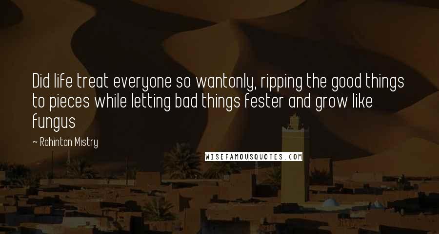 Rohinton Mistry Quotes: Did life treat everyone so wantonly, ripping the good things to pieces while letting bad things fester and grow like fungus
