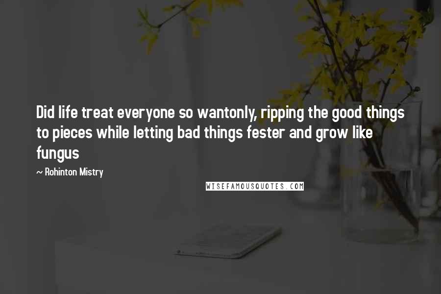 Rohinton Mistry Quotes: Did life treat everyone so wantonly, ripping the good things to pieces while letting bad things fester and grow like fungus