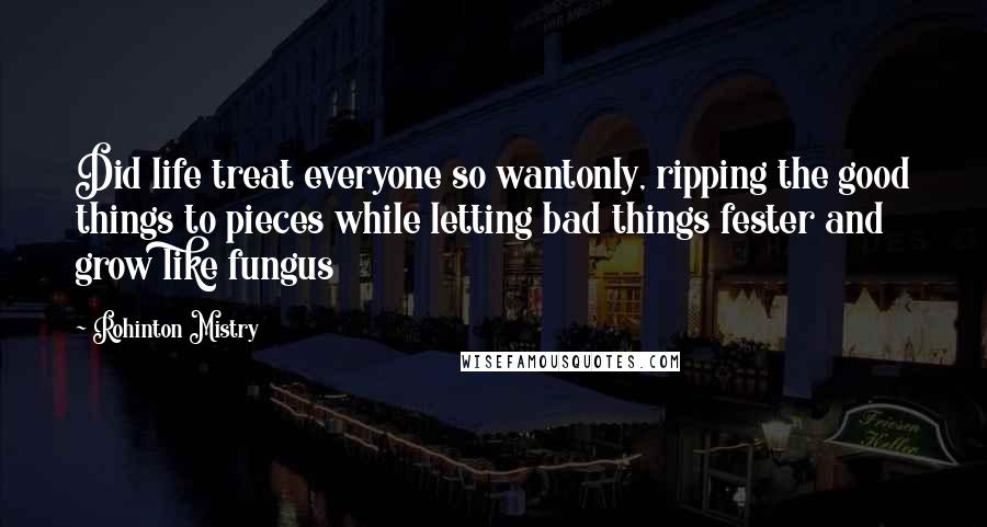 Rohinton Mistry Quotes: Did life treat everyone so wantonly, ripping the good things to pieces while letting bad things fester and grow like fungus