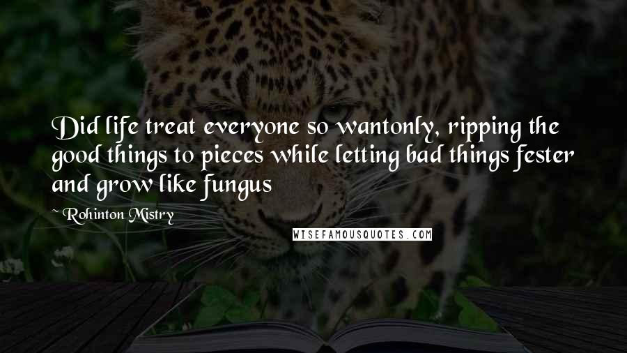 Rohinton Mistry Quotes: Did life treat everyone so wantonly, ripping the good things to pieces while letting bad things fester and grow like fungus