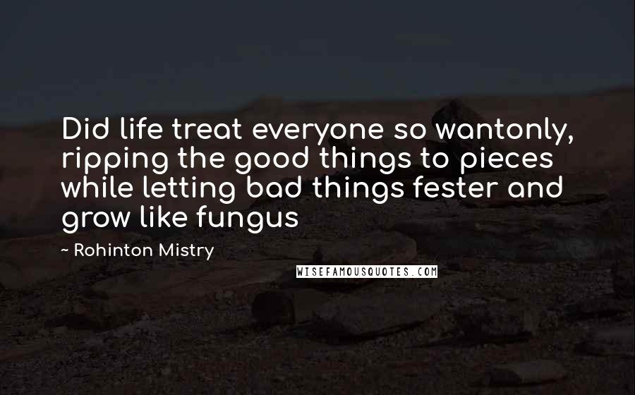 Rohinton Mistry Quotes: Did life treat everyone so wantonly, ripping the good things to pieces while letting bad things fester and grow like fungus