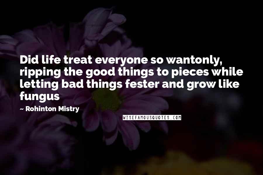 Rohinton Mistry Quotes: Did life treat everyone so wantonly, ripping the good things to pieces while letting bad things fester and grow like fungus