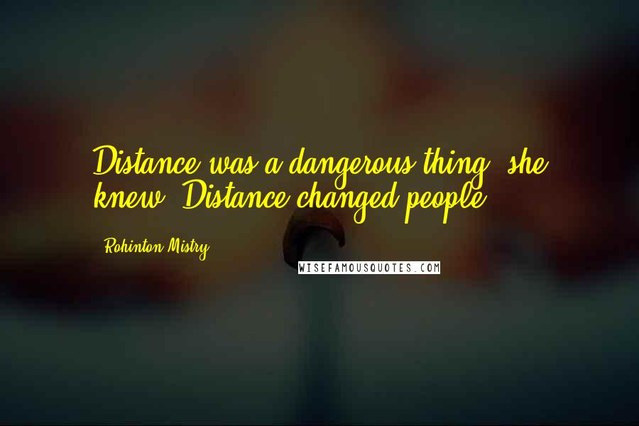 Rohinton Mistry Quotes: Distance was a dangerous thing, she knew. Distance changed people.