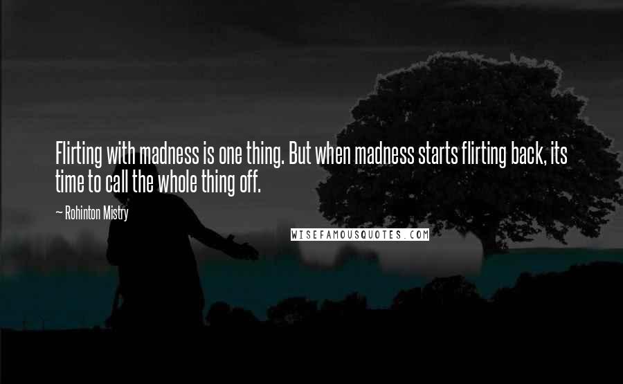 Rohinton Mistry Quotes: Flirting with madness is one thing. But when madness starts flirting back, its time to call the whole thing off.