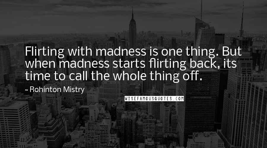 Rohinton Mistry Quotes: Flirting with madness is one thing. But when madness starts flirting back, its time to call the whole thing off.