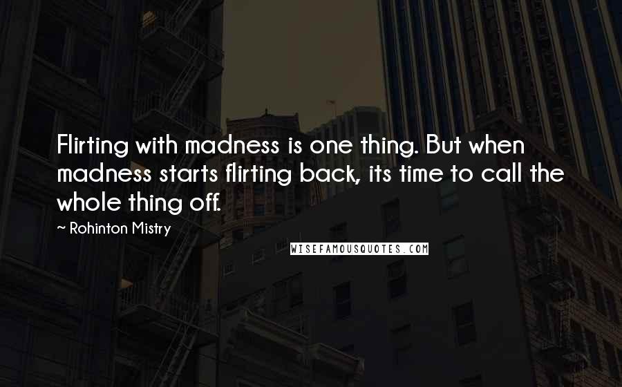 Rohinton Mistry Quotes: Flirting with madness is one thing. But when madness starts flirting back, its time to call the whole thing off.