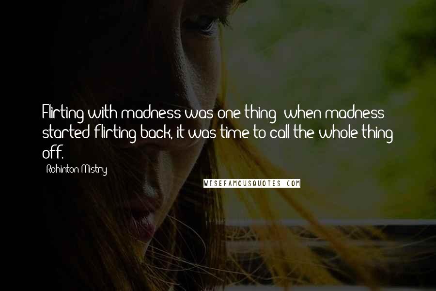 Rohinton Mistry Quotes: Flirting with madness was one thing; when madness started flirting back, it was time to call the whole thing off.