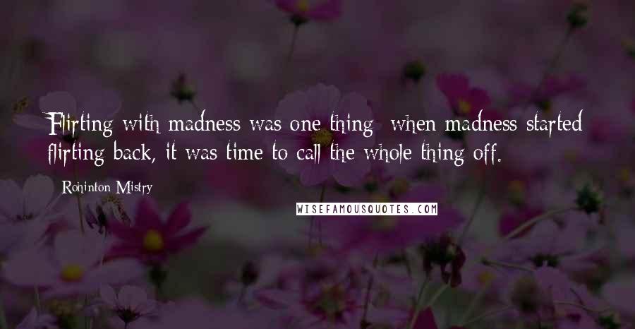 Rohinton Mistry Quotes: Flirting with madness was one thing; when madness started flirting back, it was time to call the whole thing off.