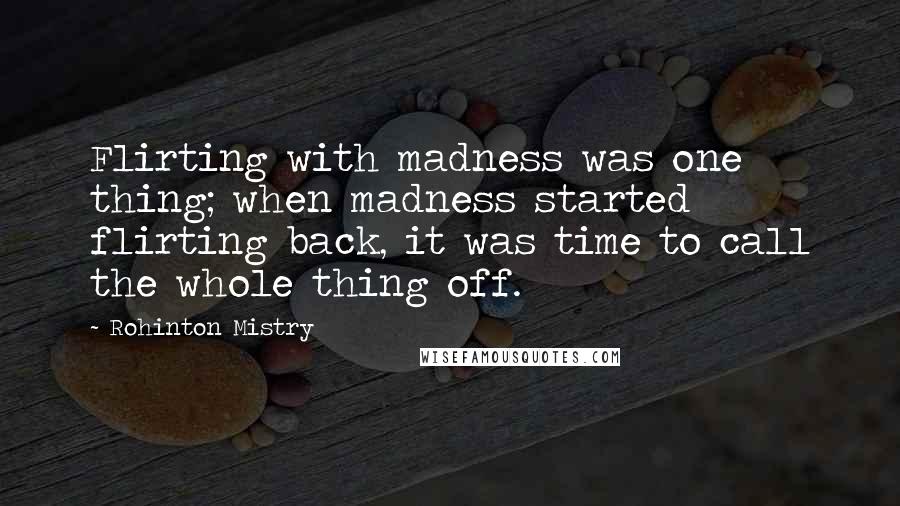 Rohinton Mistry Quotes: Flirting with madness was one thing; when madness started flirting back, it was time to call the whole thing off.