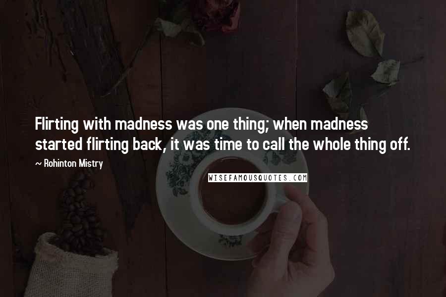 Rohinton Mistry Quotes: Flirting with madness was one thing; when madness started flirting back, it was time to call the whole thing off.