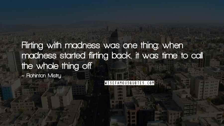 Rohinton Mistry Quotes: Flirting with madness was one thing; when madness started flirting back, it was time to call the whole thing off.