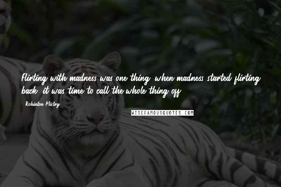 Rohinton Mistry Quotes: Flirting with madness was one thing; when madness started flirting back, it was time to call the whole thing off.