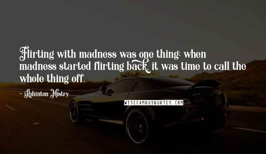 Rohinton Mistry Quotes: Flirting with madness was one thing; when madness started flirting back, it was time to call the whole thing off.