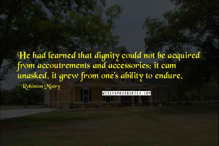 Rohinton Mistry Quotes: He had learned that dignity could not be acquired from accoutrements and accessories; it cam unasked, it grew from one's ability to endure.