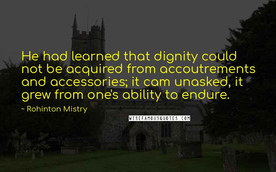 Rohinton Mistry Quotes: He had learned that dignity could not be acquired from accoutrements and accessories; it cam unasked, it grew from one's ability to endure.