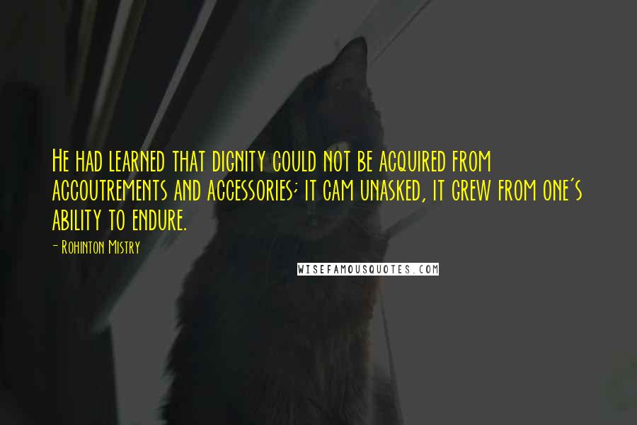 Rohinton Mistry Quotes: He had learned that dignity could not be acquired from accoutrements and accessories; it cam unasked, it grew from one's ability to endure.