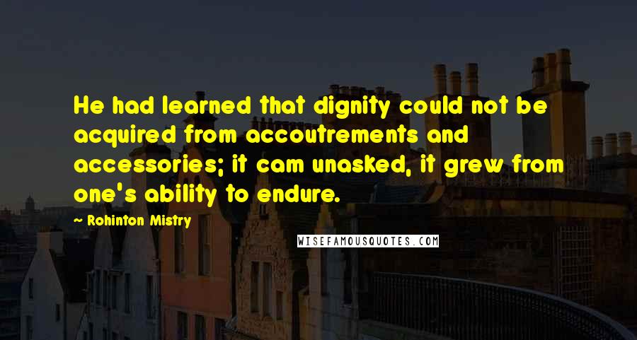 Rohinton Mistry Quotes: He had learned that dignity could not be acquired from accoutrements and accessories; it cam unasked, it grew from one's ability to endure.