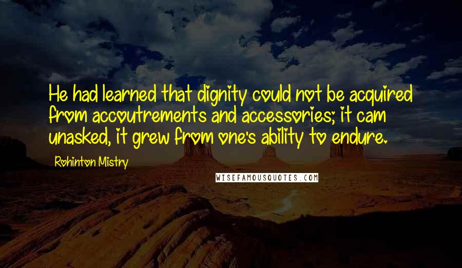 Rohinton Mistry Quotes: He had learned that dignity could not be acquired from accoutrements and accessories; it cam unasked, it grew from one's ability to endure.