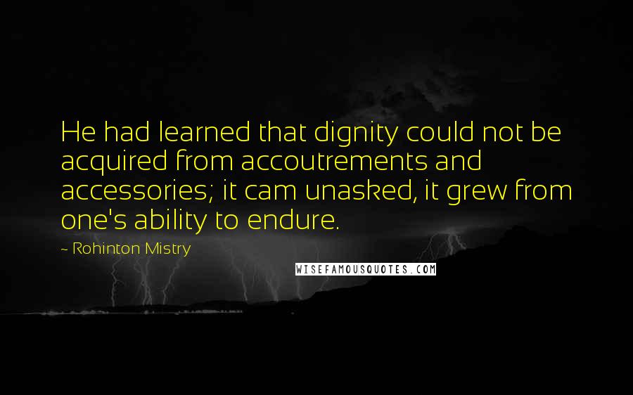 Rohinton Mistry Quotes: He had learned that dignity could not be acquired from accoutrements and accessories; it cam unasked, it grew from one's ability to endure.