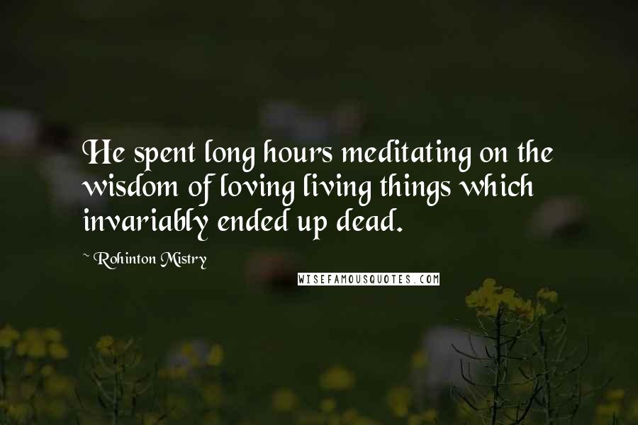 Rohinton Mistry Quotes: He spent long hours meditating on the wisdom of loving living things which invariably ended up dead.