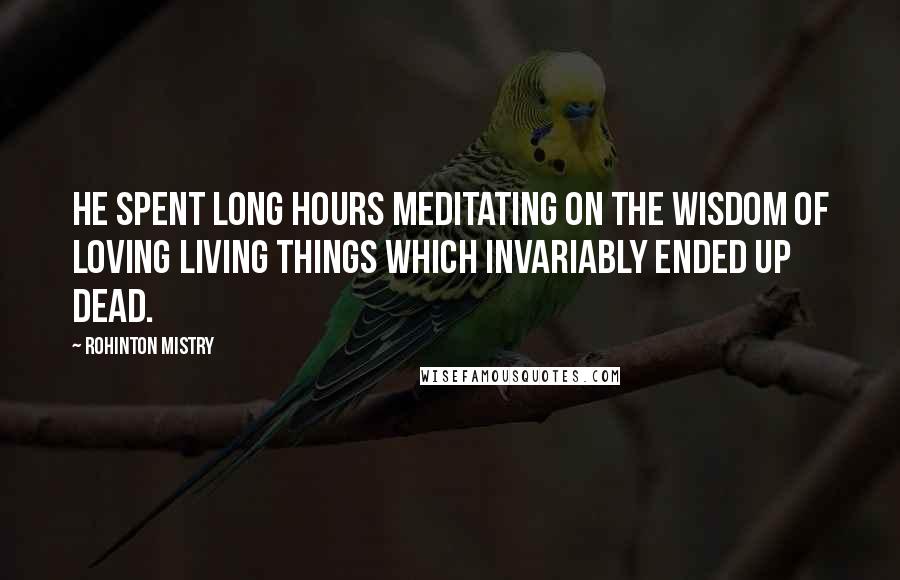 Rohinton Mistry Quotes: He spent long hours meditating on the wisdom of loving living things which invariably ended up dead.