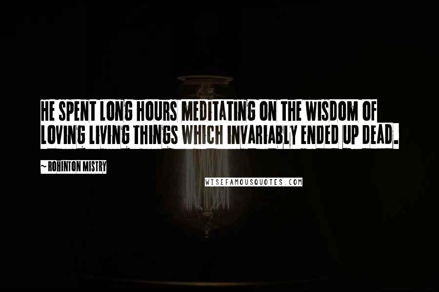 Rohinton Mistry Quotes: He spent long hours meditating on the wisdom of loving living things which invariably ended up dead.