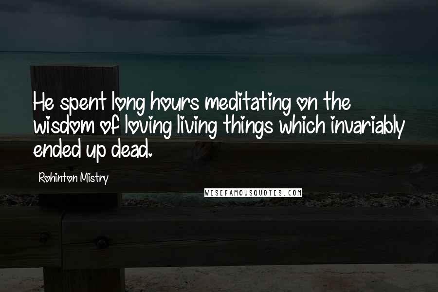 Rohinton Mistry Quotes: He spent long hours meditating on the wisdom of loving living things which invariably ended up dead.