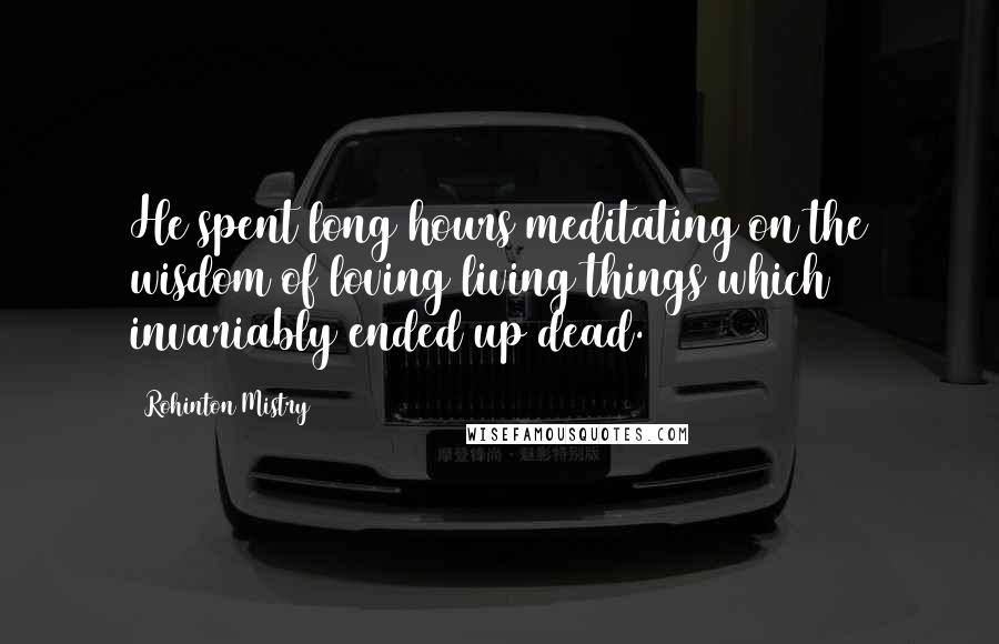 Rohinton Mistry Quotes: He spent long hours meditating on the wisdom of loving living things which invariably ended up dead.