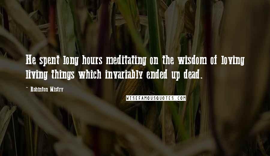 Rohinton Mistry Quotes: He spent long hours meditating on the wisdom of loving living things which invariably ended up dead.