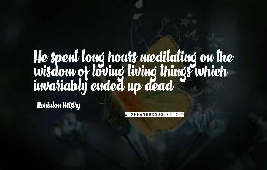 Rohinton Mistry Quotes: He spent long hours meditating on the wisdom of loving living things which invariably ended up dead.