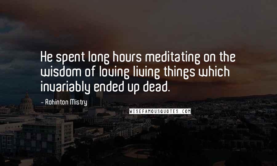 Rohinton Mistry Quotes: He spent long hours meditating on the wisdom of loving living things which invariably ended up dead.