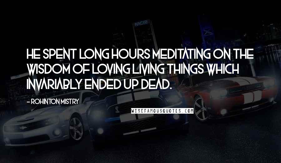 Rohinton Mistry Quotes: He spent long hours meditating on the wisdom of loving living things which invariably ended up dead.