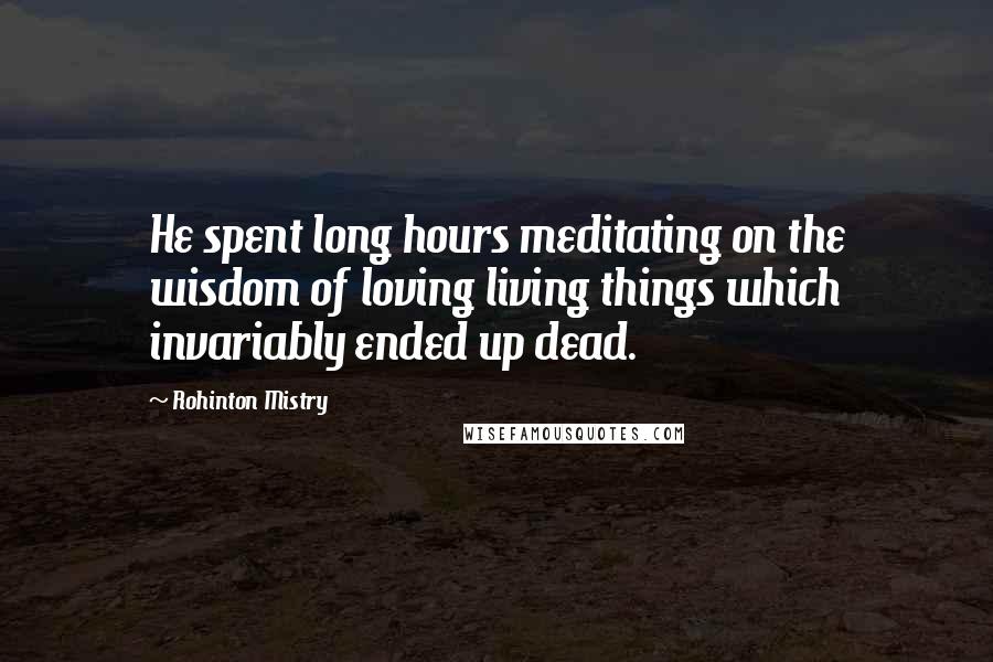 Rohinton Mistry Quotes: He spent long hours meditating on the wisdom of loving living things which invariably ended up dead.