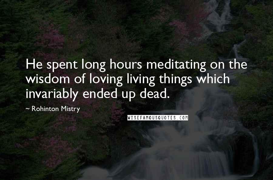 Rohinton Mistry Quotes: He spent long hours meditating on the wisdom of loving living things which invariably ended up dead.