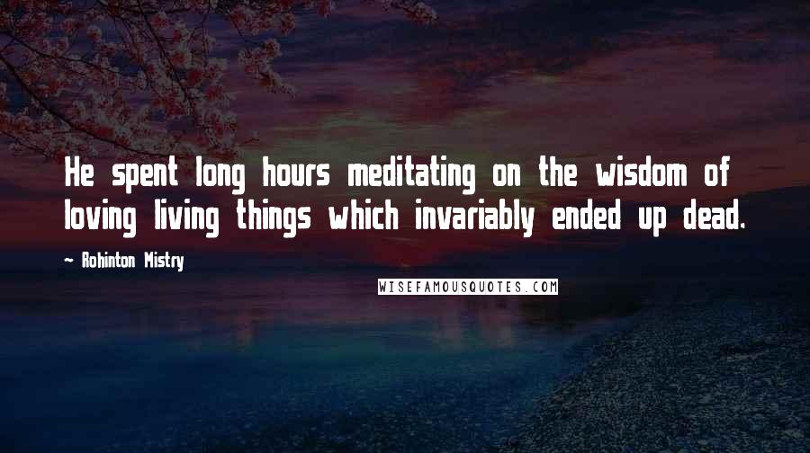 Rohinton Mistry Quotes: He spent long hours meditating on the wisdom of loving living things which invariably ended up dead.