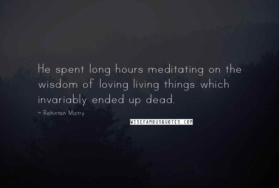 Rohinton Mistry Quotes: He spent long hours meditating on the wisdom of loving living things which invariably ended up dead.