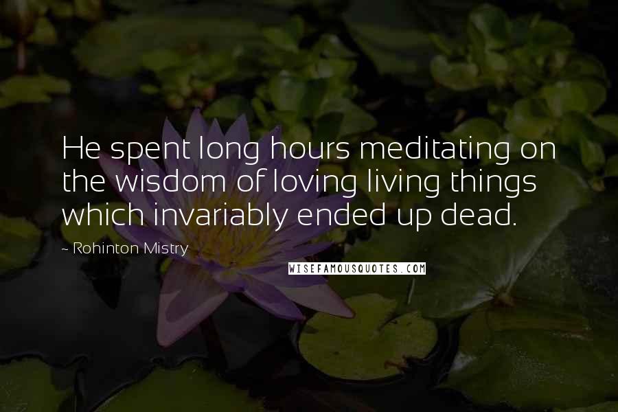 Rohinton Mistry Quotes: He spent long hours meditating on the wisdom of loving living things which invariably ended up dead.