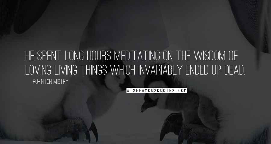 Rohinton Mistry Quotes: He spent long hours meditating on the wisdom of loving living things which invariably ended up dead.