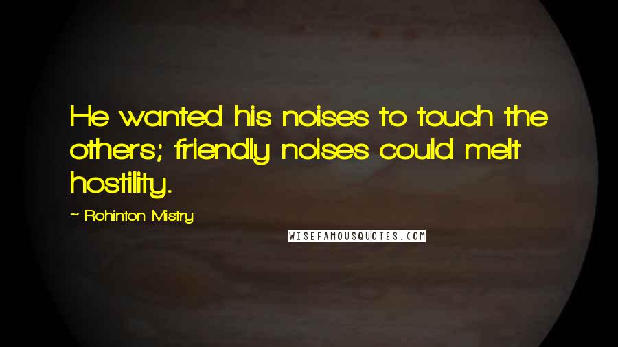 Rohinton Mistry Quotes: He wanted his noises to touch the others; friendly noises could melt hostility.