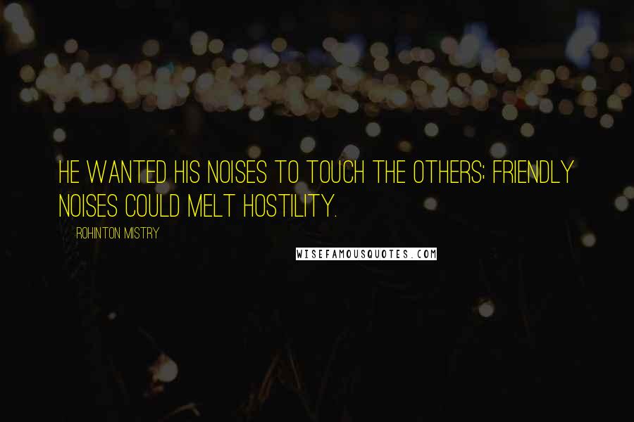Rohinton Mistry Quotes: He wanted his noises to touch the others; friendly noises could melt hostility.