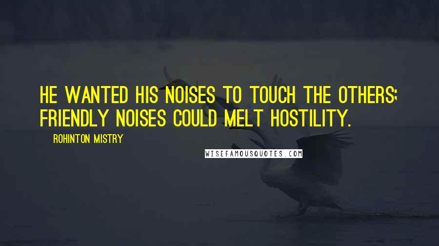 Rohinton Mistry Quotes: He wanted his noises to touch the others; friendly noises could melt hostility.